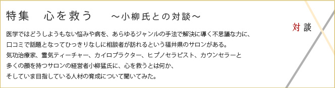 対談　特集　人を救う　小柳氏との対談
医学ではどうしようもない悩みや病を、あらゆるジャンルの手法で解決に導く力に、口コミで話題となってひっきりなしに相談者が訪れるという福井県のサロンがある。
気功治療家、霊気ティーチャー、カイロプラクター、ヒプノセラピスト、カウンセラーと
多くの顔を持つサロンの経営者小柳猛氏に、心を救うとは何か、そしていま目指している人材の育成について聞いてみた。