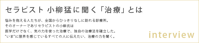 セラピスト 小柳猛に聞く「治療」とは

悩みを抱える人たちが、全国からひっきりなしに訪れる診療所。
そのオーナーでありセラピストの小柳氏は
医学だけでなく、気の力を使った治療で、独自の治療法を確立した。
”いま”に限界を感じているすべての人に伝えたい、治療の力を聞く。